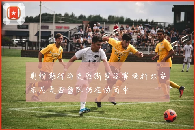 奥特期待海史密斯重返赛场科尔安东尼是否留队仍在协商中