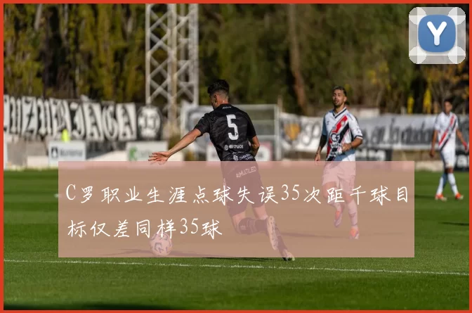 C罗职业生涯点球失误35次距千球目标仅差同样35球