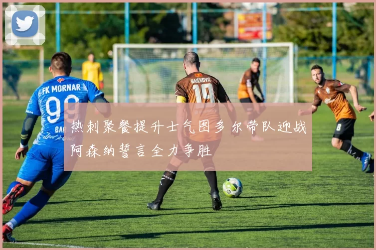 热刺聚餐提升士气图多尔带队迎战阿森纳誓言全力争胜