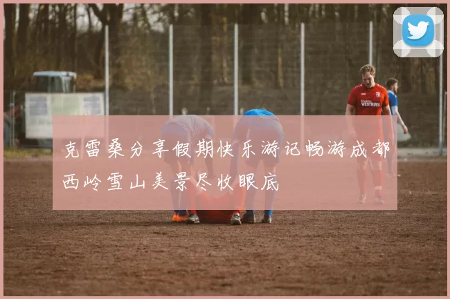 克雷桑分享假期快乐游记畅游成都西岭雪山美景尽收眼底