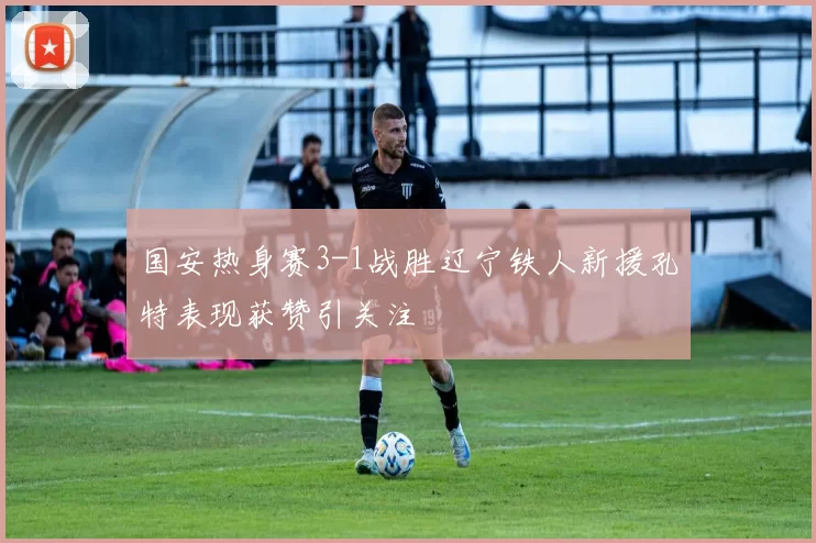 国安热身赛3-1战胜辽宁铁人新援孔特表现获赞引关注