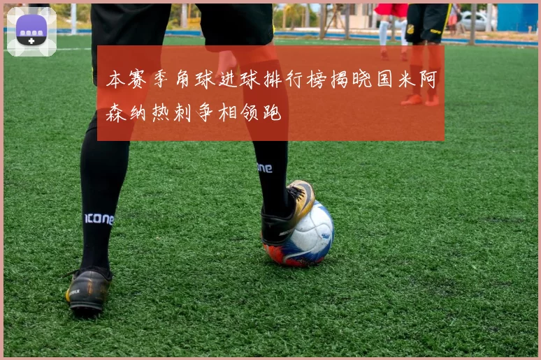 本赛季角球进球排行榜揭晓国米阿森纳热刺争相领跑