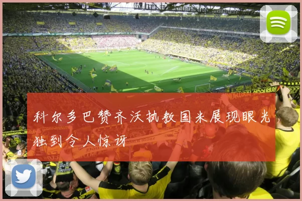 科尔多巴赞齐沃执教国米展现眼光独到令人惊讶