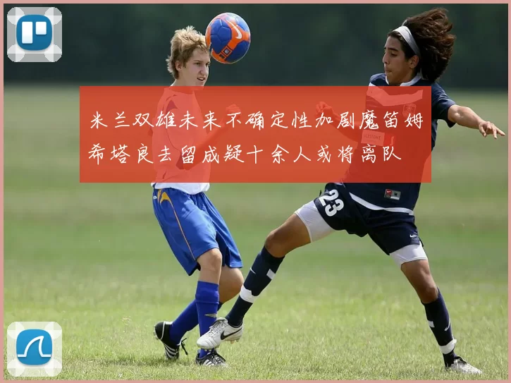 米兰双雄未来不确定性加剧魔笛姆希塔良去留成疑十余人或将离队