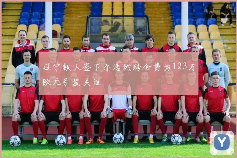 辽宁铁人签下李浩然转会费为123万欧元引发关注
