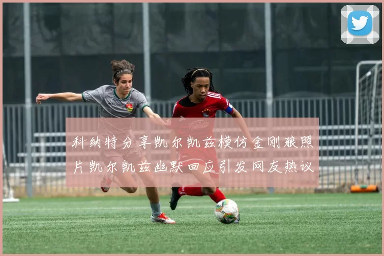 科纳特分享凯尔凯兹模仿金刚狼照片凯尔凯兹幽默回应引发网友热议