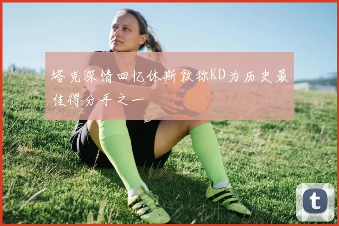 塔克深情回忆休斯敦称KD为历史最佳得分手之一