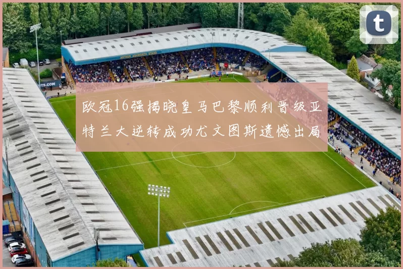 欧冠16强揭晓皇马巴黎顺利晋级亚特兰大逆转成功尤文图斯遗憾出局