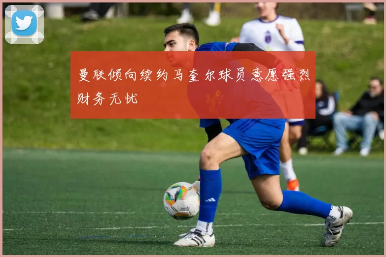 曼联倾向续约马奎尔球员意愿强烈财务无忧