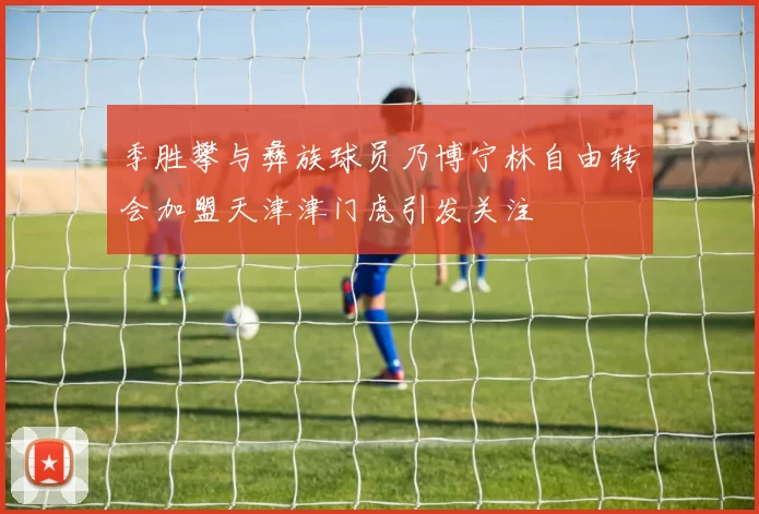 季胜攀与彝族球员乃博宁林自由转会加盟天津津门虎引发关注